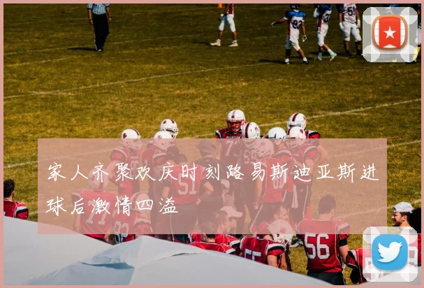 家人齐聚欢庆时刻路易斯迪亚斯进球后激情四溢