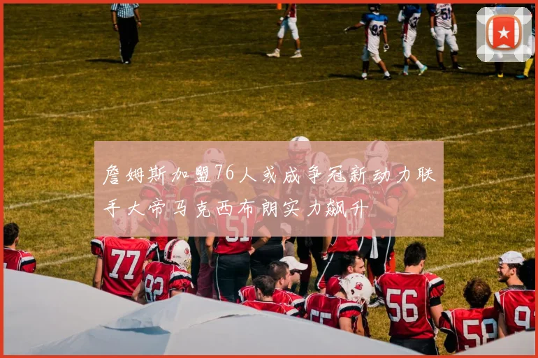 詹姆斯加盟76人或成争冠新动力联手大帝马克西布朗实力飙升