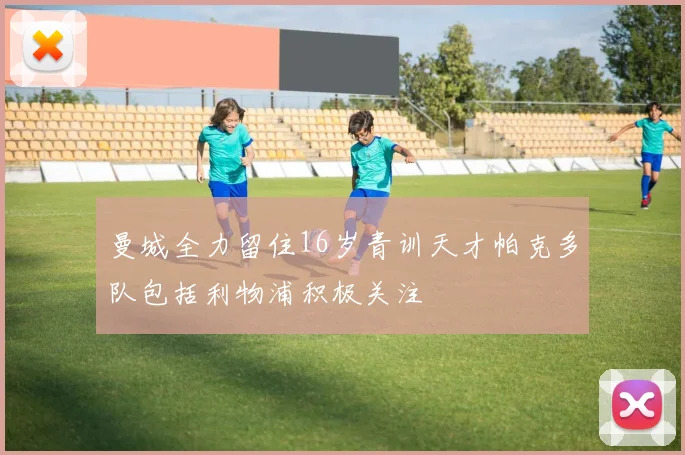 曼城全力留住16岁青训天才帕克多队包括利物浦积极关注