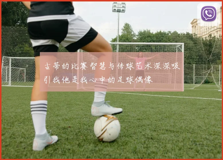 古蒂的比赛智慧与传球艺术深深吸引我他是我心中的足球偶像
