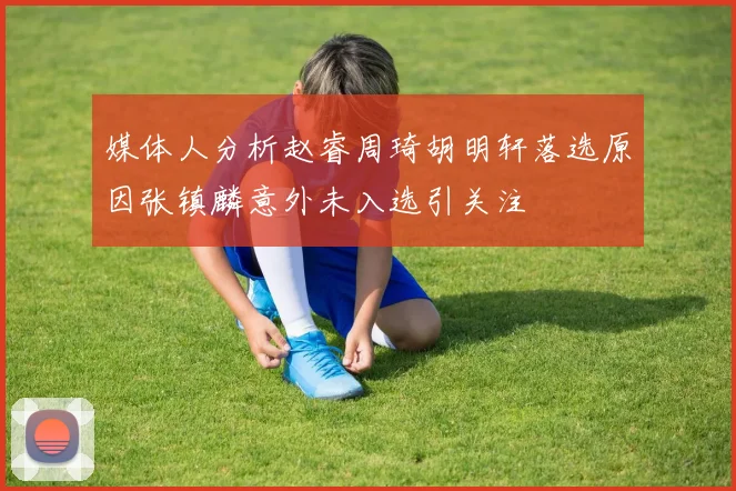 媒体人分析赵睿周琦胡明轩落选原因张镇麟意外未入选引关注
