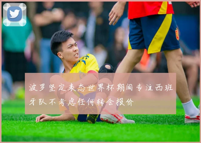 波罗坚定表态世界杯期间专注西班牙队不考虑任何转会报价
