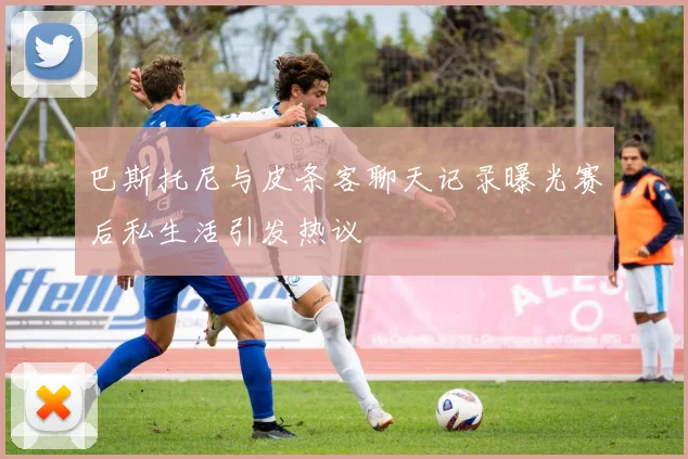 巴斯托尼与皮条客聊天记录曝光赛后私生活引发热议