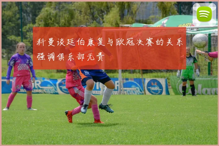 科曼谈廷伯康复与欧冠决赛的关系强调俱乐部无责