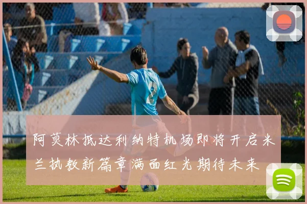 阿莫林抵达利纳特机场即将开启米兰执教新篇章满面红光期待未来