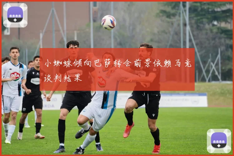 小蜘蛛倾向巴萨转会前景依赖马竞谈判结果