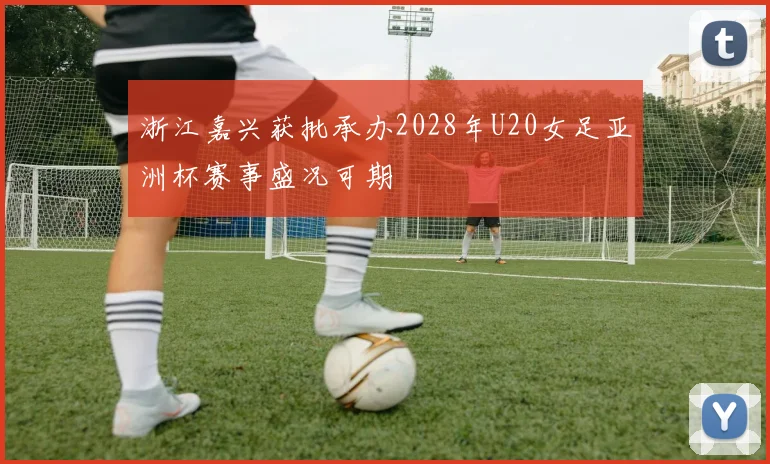 浙江嘉兴获批承办2028年U20女足亚洲杯赛事盛况可期