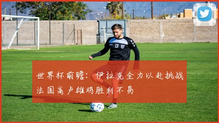 世界杯前瞻：伊拉克全力以赴挑战法国高卢雄鸡胜利不易
