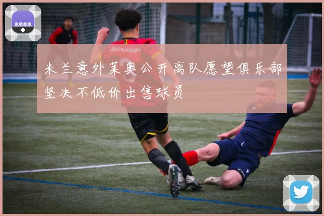 米兰意外莱奥公开离队愿望俱乐部坚决不低价出售球员