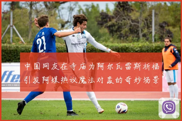 中国网友在寺庙为阿尔瓦雷斯祈福引发阿媒热议魔法对轰的奇妙场景