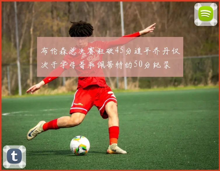 布伦森总决赛狂砍45分追平乔丹仅次于字母哥和佩蒂特的50分纪录