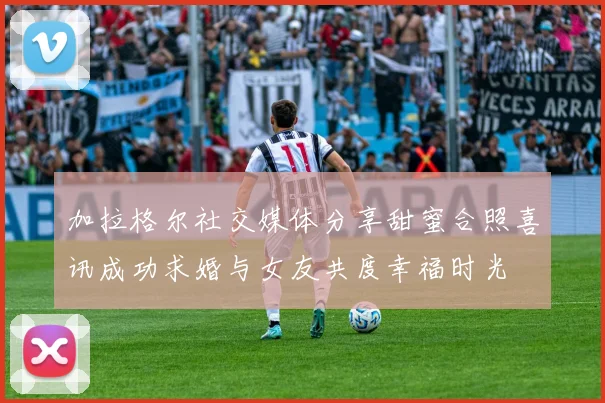 加拉格尔社交媒体分享甜蜜合照喜讯成功求婚与女友共度幸福时光