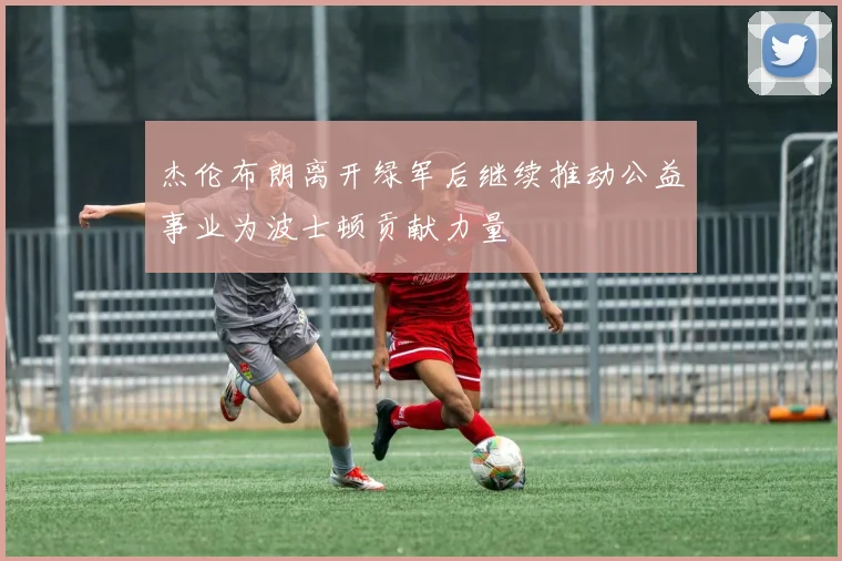 杰伦布朗离开绿军后继续推动公益事业为波士顿贡献力量