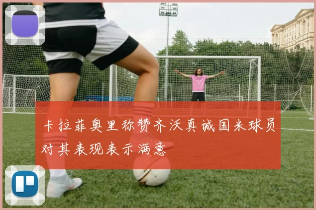 卡拉菲奥里称赞齐沃真诚国米球员对其表现表示满意