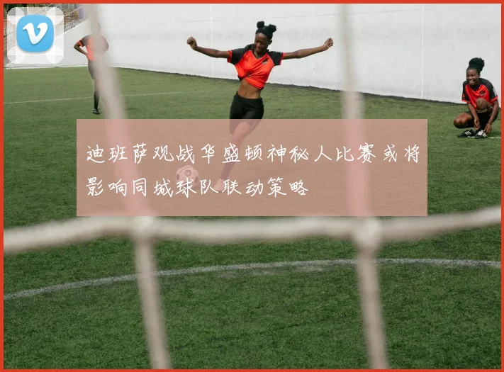 迪班萨观战华盛顿神秘人比赛或将影响同城球队联动策略
