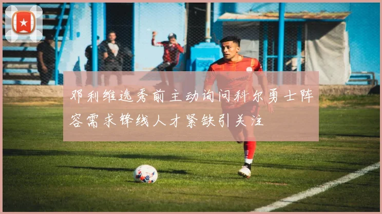 邓利维选秀前主动询问科尔勇士阵容需求锋线人才紧缺引关注